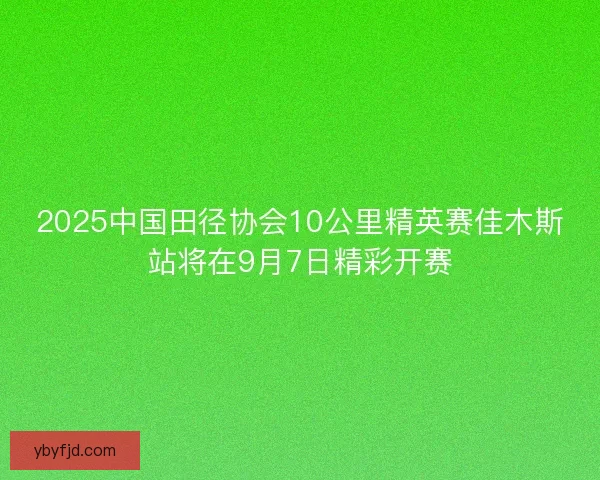 2025中国田径协会10公里精英赛佳木斯站将在9月7日精彩开赛