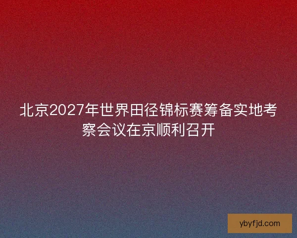 北京2027年世界田径锦标赛筹备实地考察会议在京顺利召开