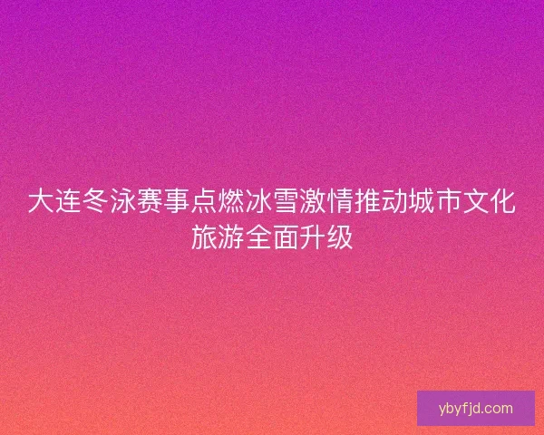 大连冬泳赛事点燃冰雪激情推动城市文化旅游全面升级